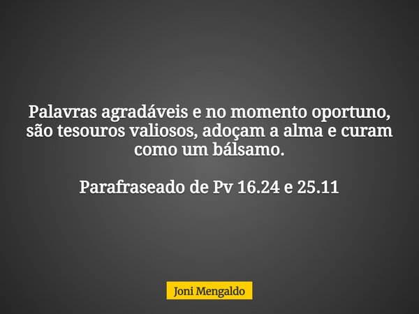 Palavras agradáveis e no momento oportuno, são tesouros valiosos, adoçam a alma e curam como um bálsamo. Parafraseado de Pv 16.24 e 25.11... Frase de Joni Mengaldo.