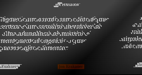 Cheguei a um acordo com o fato de que a incerteza é um corolário inevitável da vida. Uma abundância de mistério é simplesmente parte do negócio - o que não me p... Frase de Jon Krakauer.