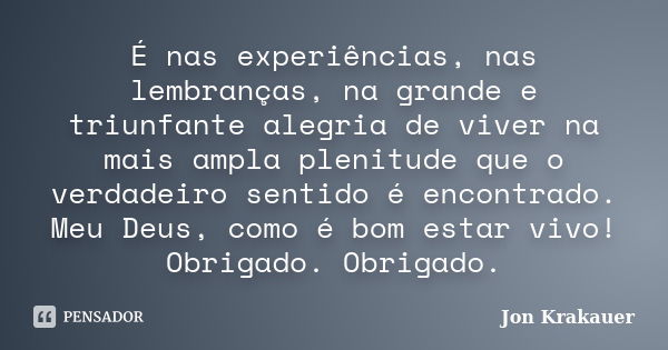 É nas experiências, nas lembranças, na grande e triunfante alegria de viver na mais ampla plenitude que o verdadeiro sentido é encontrado. Meu Deus, como é bom ... Frase de Jon Krakauer.