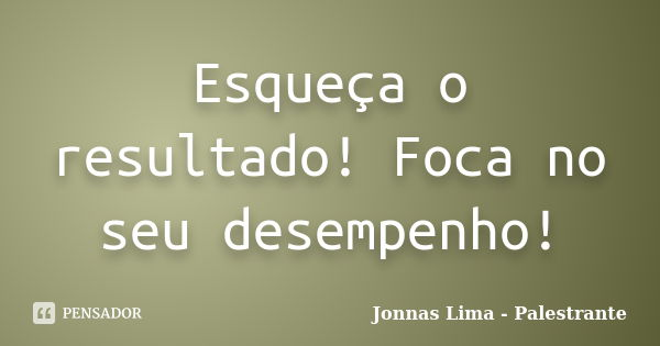 Esqueça o resultado! Foca no seu desempenho!... Frase de Jonnas Lima - Palestrante.