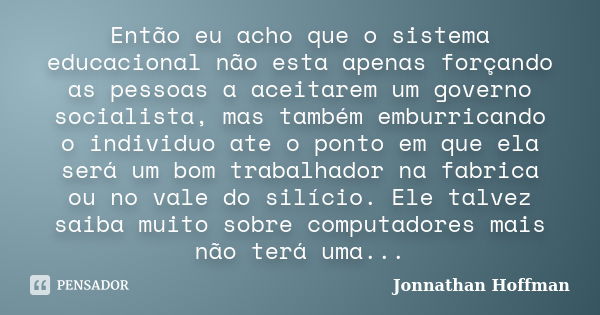 Então eu acho que o sistema educacional não esta apenas forçando as pessoas a aceitarem um governo socialista, mas também emburricando o individuo ate o ponto e... Frase de Jonnathan Hoffman.