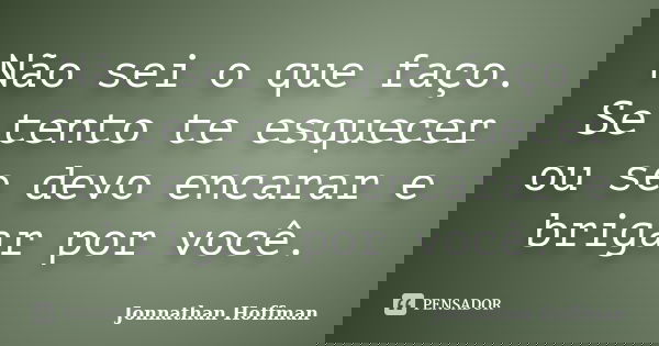 Não sei o que faço. Se tento te esquecer ou se devo encarar e brigar por você.... Frase de Jonnathan Hoffman.