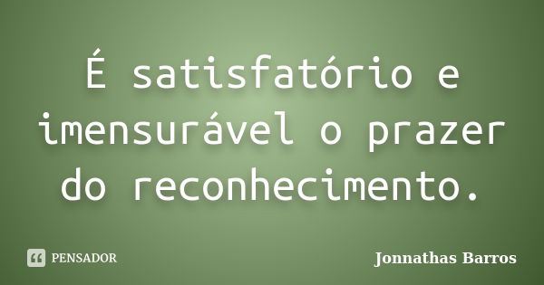 É satisfatório e imensurável o prazer do reconhecimento.... Frase de Jonnathas Barros.