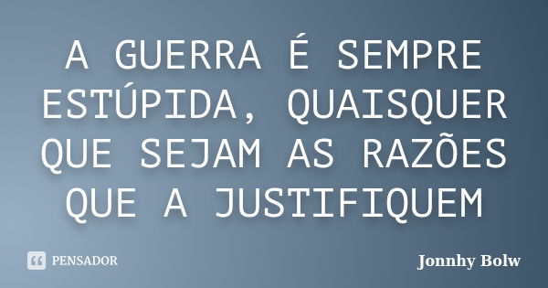 A GUERRA É SEMPRE ESTÚPIDA, QUAISQUER QUE SEJAM AS RAZÕES QUE A JUSTIFIQUEM... Frase de Jonnhy Bolw.