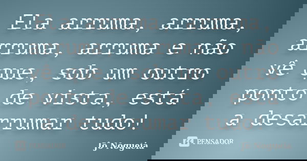 Ela arruma, arruma, arruma, arruma e não vê que, sob um outro ponto de vista, está a desarrumar tudo!... Frase de Jô Nogueia.
