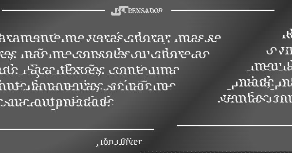 Raramente me verás chorar, mas se o vires, não me consoles ou chore ao meu lado. Faça flexões, conte uma piada, plante bananeiras, só não me venhas com sua auto... Frase de Jon Oliver.