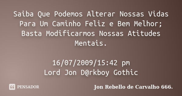 Saiba Que Podemos Alterar Nossas Vidas Para Um Caminho Feliz e Bem Melhor; Basta Modificarmos Nossas Atitudes Mentais. 16/07/2009/15:42 pm Lord Jon D@rkboy Goth... Frase de Jon Rebello de Carvalho 666..