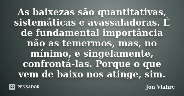 As baixezas são quantitativas, sistemáticas e avassaladoras. É de fundamental importância não as temermos, mas, no mínimo, e singelamente, confrontá-las. Porque... Frase de Jön Vlährc.