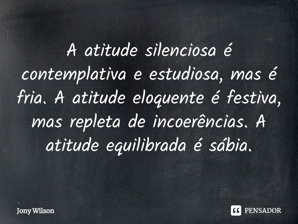 ⁠A atitude silenciosa é
contemplativa e estudiosa, mas é fria. A atitude eloquente é festiva, mas repleta de incoerências. A atitude equilibrada é sábia.... Frase de Jony Wilson.