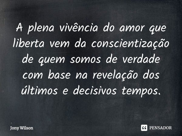 ⁠A plena vivência do amor que liberta vem da conscientização de quem somos de verdade com base na revelação dos últimos e decisivos tempos.... Frase de Jony Wilson.