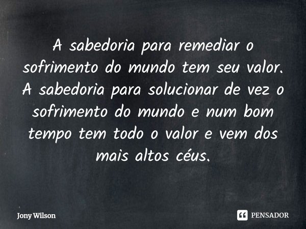 ⁠A sabedoria para remediar o sofrimento do mundo tem seu valor. A sabedoria para solucionar de vez o sofrimento do mundo e num bom tempo tem todo o valor e vem ... Frase de Jony Wilson.