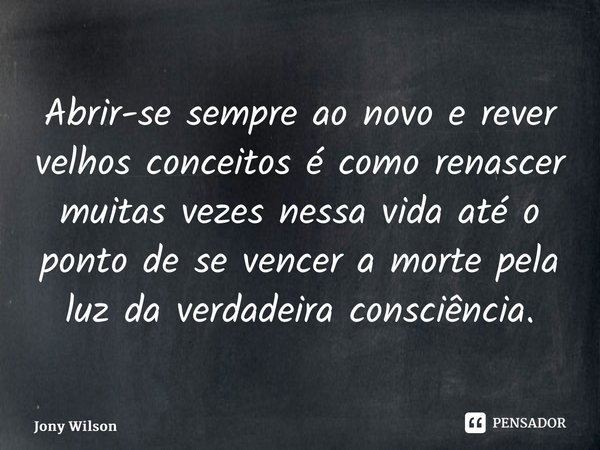 ⁠Abrir-se sempre ao novo e rever velhos conceitos é como renascer muitas vezes nessa vida até o ponto de se vencer a morte pela luz da verdadeira consciência.... Frase de Jony Wilson.