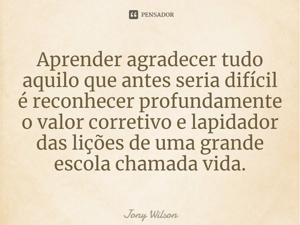 ⁠Aprender agradecer tudo aquilo que antes seria difícil é reconhecer profundamente o valor corretivo e lapidador das lições de uma grande escola chamada vida.... Frase de Jony Wilson.