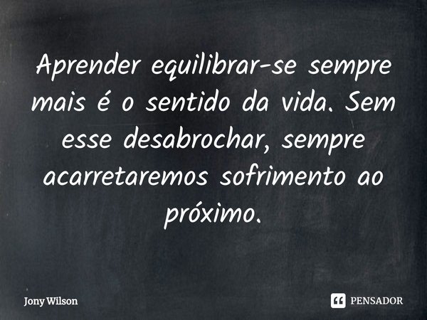 ⁠Aprender equilibrar-se sempre mais é o sentido da vida. Sem esse desabrochar, sempre acarretaremos sofrimento ao próximo.... Frase de Jony Wilson.
