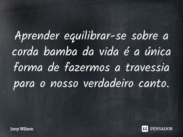 ⁠Aprender equilibrar-se sobre a corda bamba da vida é a única forma de fazermos a travessia para o nosso verdadeiro canto.... Frase de Jony Wilson.