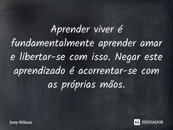 ⁠Aprender viver é fundamentalmente aprender amar e libertar-se com isso. Negar este aprendizado é acorrentar-se com as próprias mãos.... Frase de Jony Wilson.