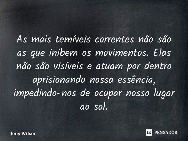 ⁠As mais temíveis correntes não são as que inibem os movimentos. Elas não são visíveis e atuam por dentro aprisionando nossa essência, impedindo-nos de ocupar n... Frase de Jony Wilson.