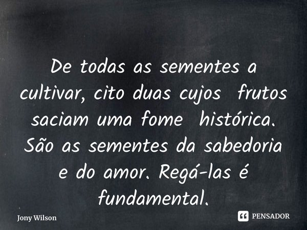 ⁠De todas as sementes a cultivar, cito duas cujos frutos saciam uma fome histórica. São as sementes da sabedoria e do amor. Regá-las é fundamental.... Frase de Jony Wilson.