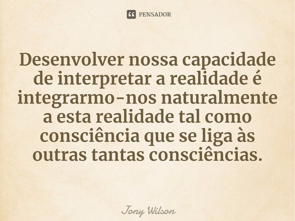 ⁠Desenvolver nossa capacidade de interpretar a realidade é integrarmo-nos naturalmente a esta realidade tal como consciência que se liga às outras tantas consci... Frase de Jony Wilson.