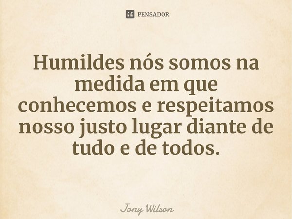 ⁠Humildes nós somos na medida em que conhecemos e respeitamos nosso justo lugar diante de tudo e de todos.... Frase de Jony Wilson.