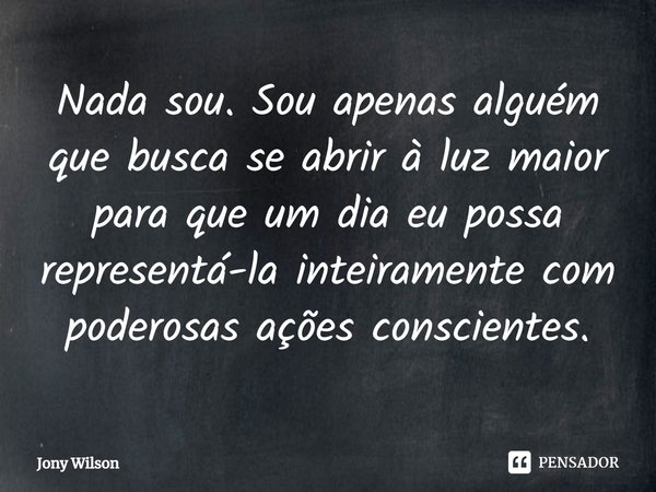 ⁠Nada sou. Sou apenas alguém que busca se abrir à luz maior para que um dia eu possa representá-la inteiramente com poderosas ações conscientes.... Frase de Jony Wilson.