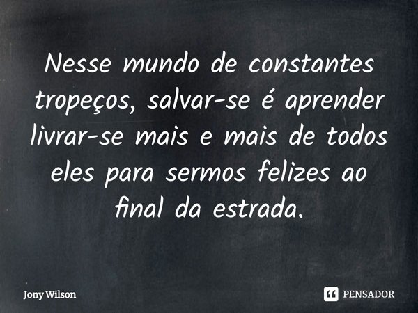 ⁠Nesse mundo de constantes tropeços, salvar-se é aprender livrar-se mais e mais de todos eles para sermos felizes ao final da estrada.... Frase de Jony Wilson.