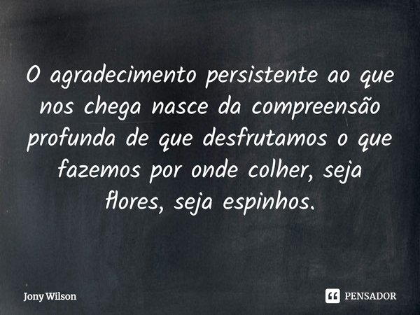 ⁠O agradecimento persistente ao que nos chega nasce da compreensão profunda de que desfrutamos o que fazemos por onde colher, seja flores, seja espinhos.... Frase de Jony Wilson.