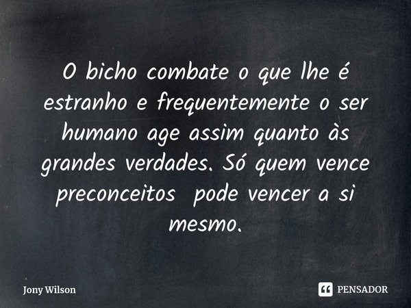 ⁠O bicho combate o que lhe é estranho e frequentemente o ser humano age assim quanto às grandes verdades. Só quem vence preconceitos pode vencer a si mesmo.... Frase de Jony Wilson.