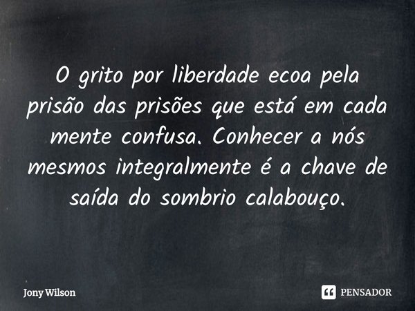 ⁠O grito por liberdade ecoa pela prisão das prisões que está em cada mente confusa. Conhecer a nós mesmos integralmente é a chave de saída do sombrio calabouço.... Frase de Jony Wilson.