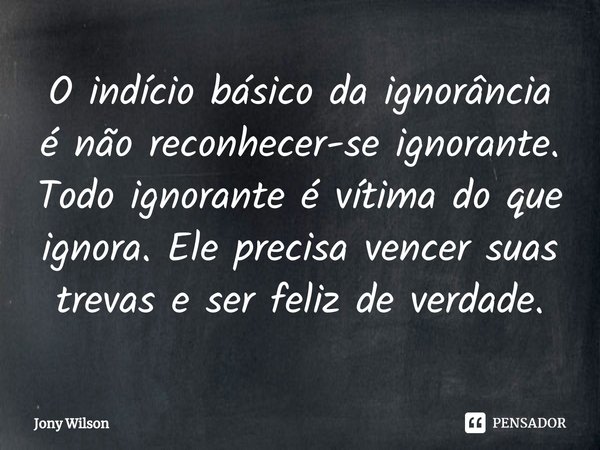 ⁠O indício básico da ignorância é não reconhecer-se ignorante. Todo ignorante é vítima do que ignora. Ele precisa vencer suas trevas e ser feliz de verdade.... Frase de Jony Wilson.
