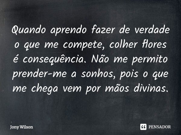 ⁠Quando aprendo fazer de verdade o que me compete, colher flores é consequência. Não me permito prender-me a sonhos, pois o que me chega vem por mãos divinas.... Frase de Jony Wilson.