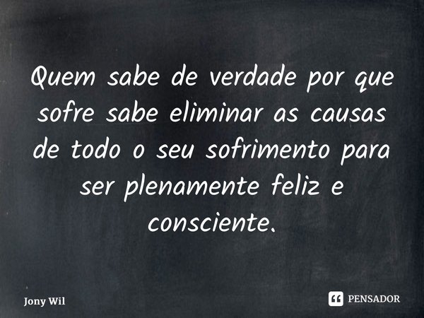 ⁠Quem sabe de verdade por que sofre sabe eliminar as causas de todo o seu sofrimento para ser plenamente feliz e consciente.... Frase de Jony Wilson.