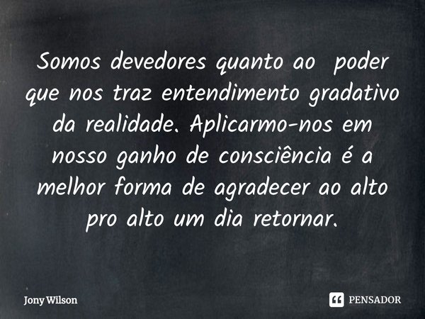 ⁠Somos devedores quanto ao poder que nos traz entendimento gradativo da realidade. Aplicarmo-nos em nosso ganho de consciência é a melhor forma de agradecer ao ... Frase de Jony Wilson.