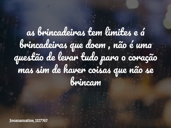 as brincadeiras tem limites e á brincadeiras que doem , não é uma questão de levar tudo para o coração mas sim de haver coisas que não se brincam... Frase de Jooanamattos_1117767.