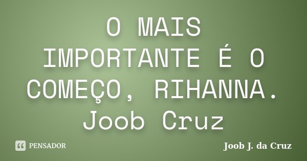 O MAIS IMPORTANTE É O COMEÇO, RIHANNA. Joob Cruz... Frase de JOOB J. DA CRUZ.