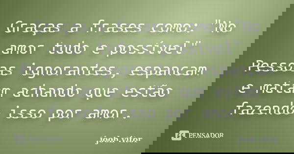 Graças a frases como: "No amor tudo e possível" Pessoas ignorantes, espancam e matam achando que estão fazendo isso por amor.... Frase de Jooh Vitor.