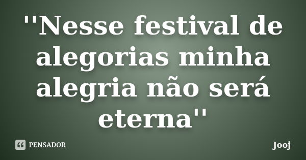 ''Nesse festival de alegorias minha alegria não será eterna''... Frase de Jooj.