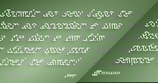 Dormir ao seu lago te olhar ao acordar e uma Rosa te dar e em fim poder dizer que pra sempre irei te amar!... Frase de jooy.