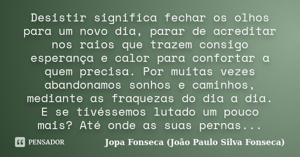 Desistir significa fechar os olhos para um novo dia, parar de acreditar nos raios que trazem consigo esperança e calor para confortar a quem precisa. Por muitas... Frase de Jopa Fonseca (João Paulo Silva Fonseca).