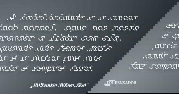 A infelicidade é o nosso estado normal, oque nos resta é aprender a lidar com ela, pois quando não temos mais nada ela é a única que nos faz companhia e sempre ... Frase de JoPaseho When Bad.