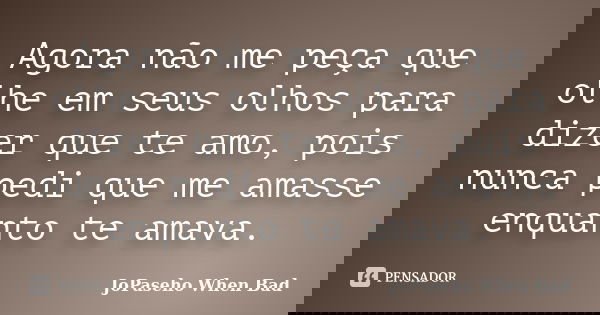 Agora não me peça que olhe em seus olhos para dizer que te amo, pois nunca pedi que me amasse enquanto te amava.... Frase de JoPaseho When Bad.