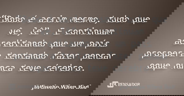 “Bobo é assim mesmo, tudo que vê, lê”. E continuam acreditando que um país prospera tentando fazer pensar oque nunca teve cérebro.... Frase de JoPaseho When Bad.
