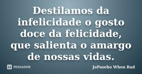 Destilamos da infelicidade o gosto doce da felicidade, que salienta o amargo de nossas vidas.... Frase de JoPaseho When Bad.