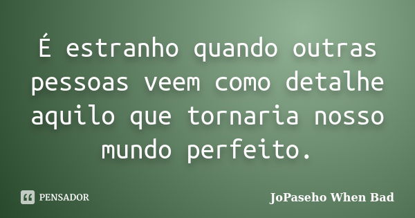 É estranho quando outras pessoas veem como detalhe aquilo que tornaria nosso mundo perfeito.... Frase de JoPaseho When Bad.