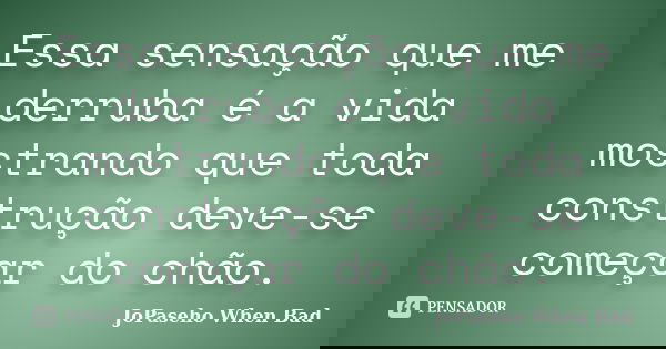 Essa sensação que me derruba é a vida mostrando que toda construção deve-se começar do chão.... Frase de JoPaseho When Bad.