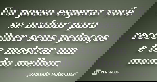 Eu posso esperar você se acabar para recolher seus pedaços e te mostrar um mundo melhor.... Frase de JoPaseho When Bad.