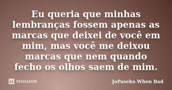 Eu queria que minhas lembranças fossem apenas as marcas que deixei de você em mim, mas você me deixou marcas que nem quando fecho os olhos saem de mim.... Frase de JoPaseho When Bad.