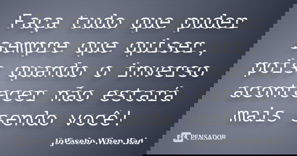 Faça tudo que puder sempre que quiser, pois quando o inverso acontecer não estará mais sendo você!... Frase de JoPaseho When Bad.