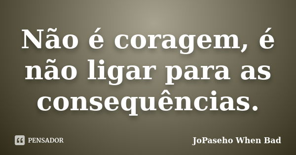 Não é coragem, é não ligar para as consequências.... Frase de JoPaseho When Bad.