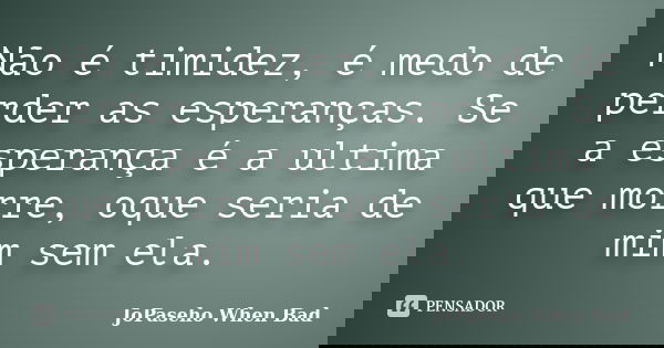 Não é timidez, é medo de perder as esperanças. Se a esperança é a ultima que morre, oque seria de mim sem ela.... Frase de JoPaseho When Bad.